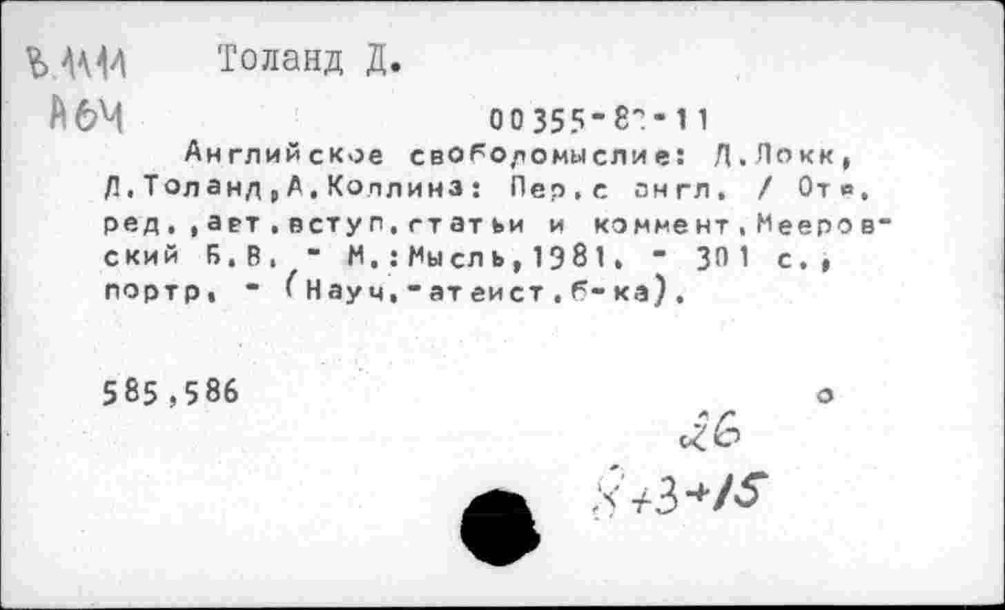 ﻿V» Ш Толанд Д.
А 64	оо 355-8?* 11
Английское своРодомыслие: Д.Локк, Д,Толанд,А,Коллинз : Пер, с англ. / От в ред . , а е>т , всту п. гт ат ьи и комме нт,Мееро ский Б.В, - М.: Мысль, 1Э81. - 30 1 с., портр, - ( Нау ч, • ат еист , Р- ка) .
585 ,586
о